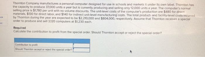 ook
int
Thornton Company manufactures a personal computer designed for use in schools and markets it under its own label. Thornton has
the capacity to produce 37,000 units a year but is currently producing and selling only 12,000 units a year. The computer's normal
selling price is $1,780 per unit with no volume discounts. The unit-level costs of the computer's production are $480 for direct
materials, $130 for direct labor, and $140 for indirect unit-level manufacturing costs. The total product- and facility-level costs incurred
by Thornton during the year are expected to be $2,210,000 and $804,000, respectively. Assume that Thornton receives a special
order to produce and sell 3.120 computers at $1,230 each.
Required
Calculate the contribution to profit from the special order. Should Thornton accept or reject the special order?
Contribution to profit
Should Thomton accept or reject the special order?