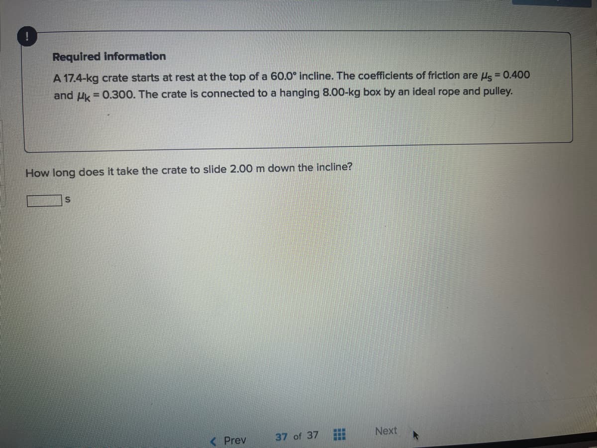 Required Information
A 17.4-kg crate starts at rest at the top of a 60.0° incline. The coefficients of friction are Hs = 0.400
and Uk = 0.300. The crate is connected to a hanging 8.00-kg box by an ideal rope and pulley.
How long does it take the crate to slide 2.00 m down the incline?
37 of 37
Next
...
< Prev
