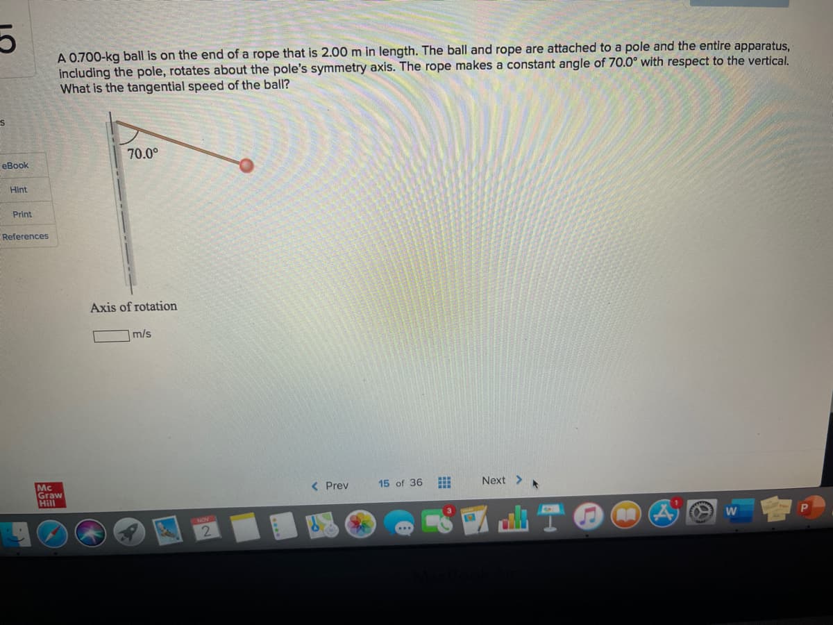 A 0.700-kg ball is on the end of a rope that is 2.00 m in length. The ball and rope are attached to a pole and the entire apparatus,
including the pole, rotates about the pole's symmetry axis. The rope makes a constant angle of 70.0° with respect to the vertical.
What is the tangential speed of the ball?
70.0°
eBook
Hint
Print
References
Axis of rotation
m/s
Mc
Graw
Hill
( Prev
15 of 36
Next >
