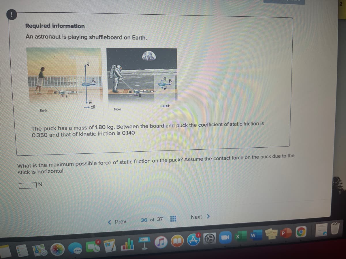 Required information
An astronaut is playing shuffleboard on Earth.
Earth
Moon
The puck has a mass of 1.80 kg. Between the board and puck the coefficient of static friction is
0.350 and that of kinetic friction is 0.140
What is the maximum possible force of static friction on the puck? Assume the contact force on the puck due to the
stick is horizontal.
< Prev
36 of 37
Next >
