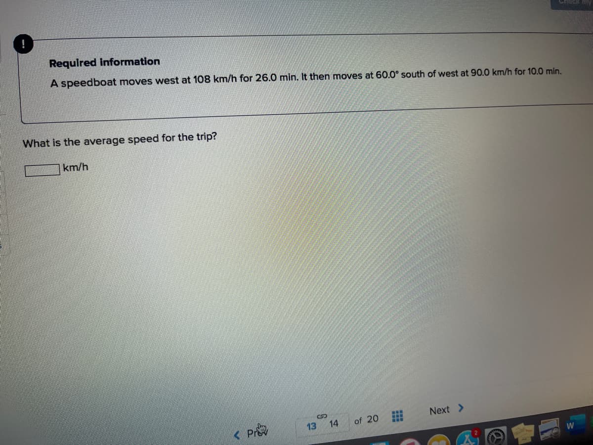 Chack
Required Information
A speedboat moves west at 108 km/h for 26.0 min. It then moves at 60.0° south of west at 90.0 km/h for 10.0 min.
What is the average speed for the trip?
km/h
Next >
< Pr
13
14
of 20
