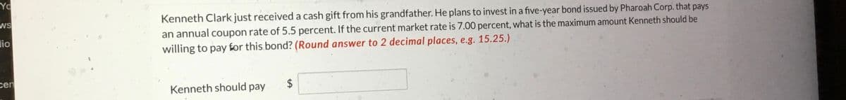 Yo
WS
lio
cen
Kenneth Clark just received a cash gift from his grandfather. He plans to invest in a five-year bond issued by Pharoah Corp. that pays
an annual coupon rate of 5.5 percent. If the current market rate is 7.00 percent, what is the maximum amount Kenneth should be
willing to pay for this bond? (Round answer to 2 decimal places, e.g. 15.25.)
Kenneth should pay
$