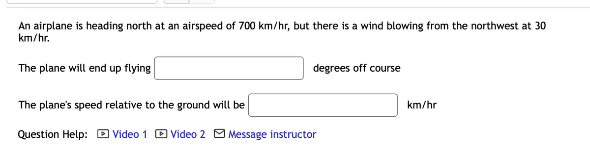 An airplane is heading north at an airspeed of 700 km/hr, but there is a wind blowing from the northwest at 30
km/hr.
The plane will end up flying
The plane's speed relative to the ground will be
Question Help:
degrees off course
Video 1 Video 2 Message instructor
km/hr