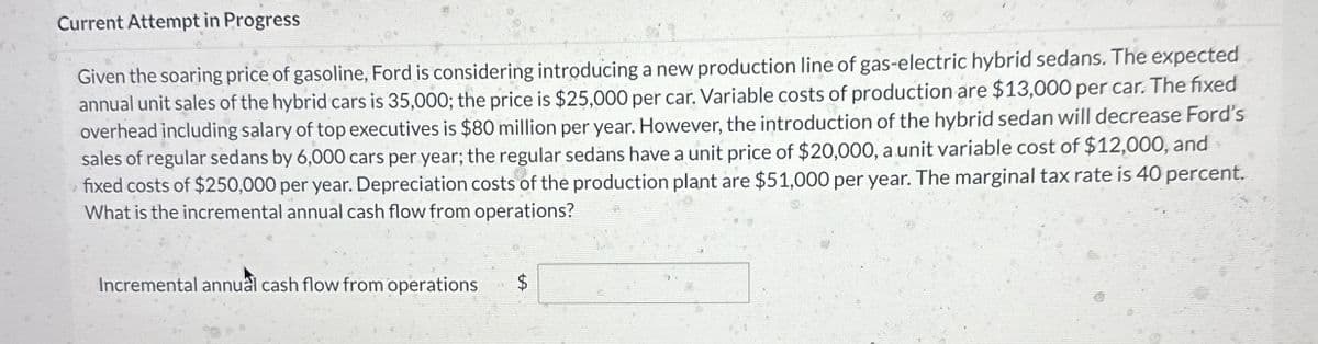 Current Attempt in Progress
Given the soaring price of gasoline, Ford is considering introducing a new production line of gas-electric hybrid sedans. The expected
annual unit sales of the hybrid cars is 35,000; the price is $25,000 per car. Variable costs of production are $13,000 per car. The fixed
overhead including salary of top executives is $80 million per year. However, the introduction of the hybrid sedan will decrease Ford's
sales of regular sedans by 6,000 cars per year; the regular sedans have a unit price of $20,000, a unit variable cost of $12,000, and
fixed costs of $250,000 per year. Depreciation costs of the production plant are $51,000 per year. The marginal tax rate is 40 percent.
What is the incremental annual cash flow from operations?
Incremental annual cash flow from operations
$