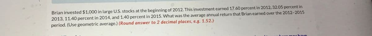 Brian invested $1,000 in large U.S. stocks at the beginning of 2012. This investment earned 17.60 percent in 2012, 32.05 percent in
2013, 11.40 percent in 2014, and 1.40 percent in 2015. What was the average annual return that Brian earned over the 2012-2015
period. (Use geometric average.) (Round answer to 2 decimal places, e.g. 1.52.)
may have