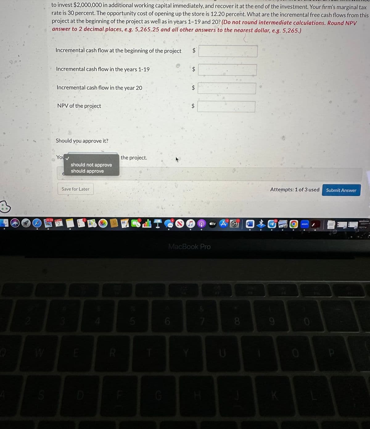 O
2
S
44 139
23
to invest $2,000,000 in additional working capital immediately, and recover it at the end of the investment. Your firm's marginal tax
rate is 30 percent. The opportunity cost of opening up the store is 12.20 percent. What are the incremental free cash flows from this
project at the beginning of the project as well as in years 1-19 and 20? (Do not round intermediate calculations. Round NPV
answer to 2 decimal places, e.g. 5,265.25 and all other answers to the nearest dollar, e.g. 5,265.)
Incremental cash flow at the beginning of the project
Incremental cash flow in the years 1-19
Incremental cash flow in the year 20
NPV of the project
Should you approve it?
You
2
should not approve
should approve
Save for Later
E
D
R
the project.
5
d
B
G
$
6
$
VA
$
$
MacBook Pro
© tv A
Y
7
H
U
8
W
|$|
1
Attempts: 1 of 3 used
9
K
0
zoom
0
Submit Answer
P