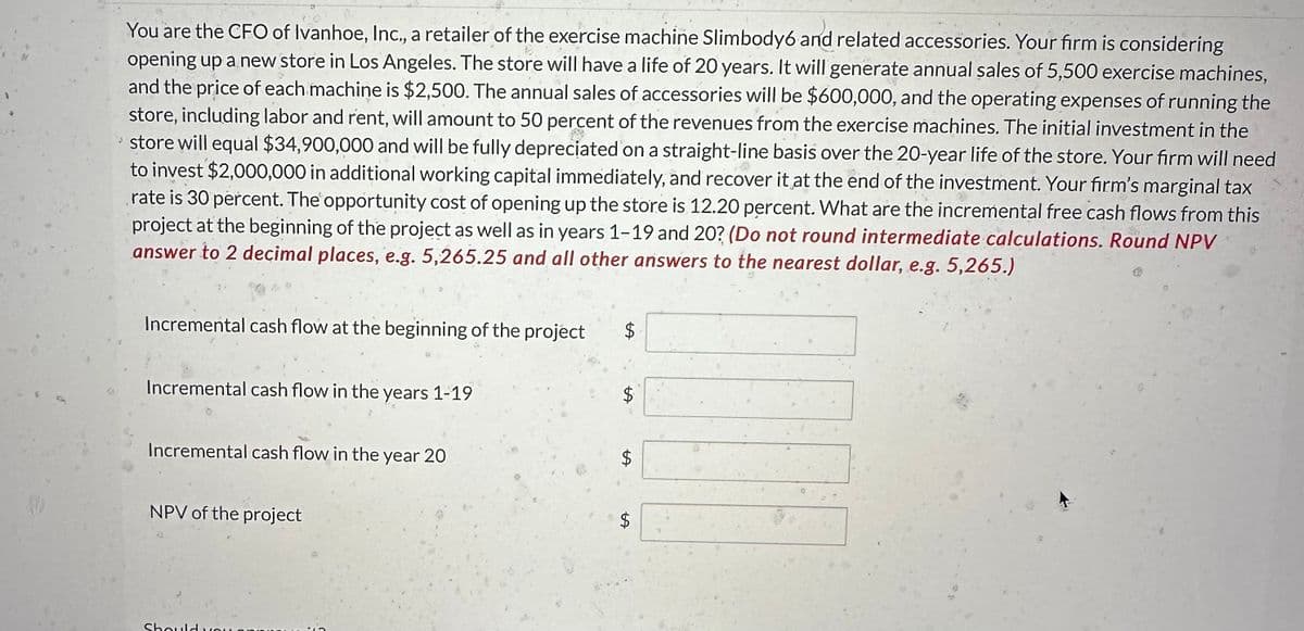 You are the CFO of Ivanhoe, Inc., a retailer of the exercise machine Slimbody6 and related accessories. Your firm is considering
opening up a new store in Los Angeles. The store will have a life of 20 years. It will generate annual sales of 5,500 exercise machines,
and the price of each machine is $2,500. The annual sales of accessories will be $600,000, and the operating expenses of running the
store, including labor and rent, will amount to 50 percent of the revenues from the exercise machines. The initial investment in the
store will equal $34,900,000 and will be fully depreciated on a straight-line basis over the 20-year life of the store. Your firm will need
to invest $2,000,000 in additional working capital immediately, and recover it at the end of the investment. Your firm's marginal tax
rate is 30 percent. The opportunity cost of opening up the store is 12.20 percent. What are the incremental free cash flows from this
project at the beginning of the project as well as in years 1-19 and 20? (Do not round intermediate calculations. Round NPV
answer to 2 decimal places, e.g. 5,265.25 and all other answers to the nearest dollar, e.g. 5,265.)
Incremental cash flow at the beginning of the project
Incremental cash flow in the years 1-19
Incremental cash flow in the year 20
NPV of the project
Should
$
$
$