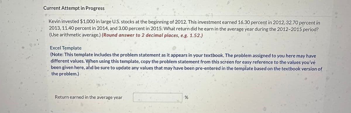 Current Attempt in Progress
Kevin invested $1,000 in large U.S. stocks at the beginning of 2012. This investment earned 16.30 percent in 2012, 32.70 percent in
2013, 11.40 percent in 2014, and 3.00 percent in 2015. What return did he earn in the average year during the 2012-2015 period?
(Use arithmetic average.) (Round answer to 2 decimal places, e.g. 1.52.)
Excel Template
(Note: This template includes the problem statement as it appears in your textbook. The problem assigned to you here may have
different values. When using this template, copy the problem statement from this screen for easy reference to the values you've
been given here, and be sure to update any values that may have been pre-entered in the template based on the textbook version of
the problem.)
Return earned in the average year
%