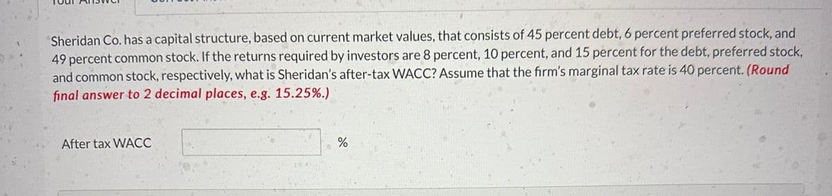 Sheridan Co. has a capital structure, based on current market values, that consists of 45 percent debt, 6 percent preferred stock, and
49 percent common stock. If the returns required by investors are 8 percent, 10 percent, and 15 percent for the debt, preferred stock,
and common stock, respectively, what is Sheridan's after-tax WACC? Assume that the firm's marginal tax rate is 40 percent. (Round
final answer to 2 decimal places, e.g. 15.25%.)
After tax WACC
%