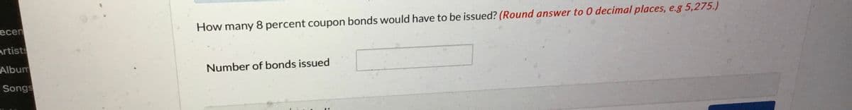 ecen
Artists
Album
Songs
How many 8 percent coupon bonds would have to be issued? (Round answer to 0 decimal places, e.g 5,275.)
Number of bonds issued