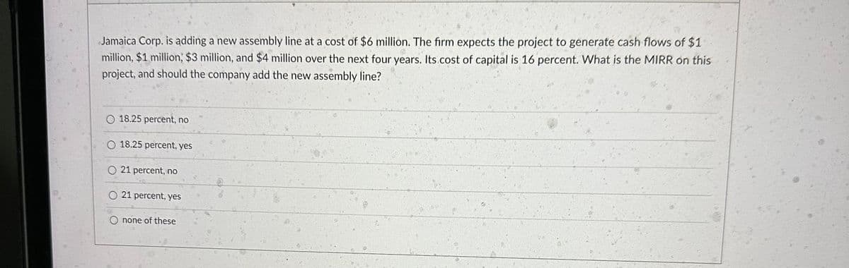 Jamaica Corp. is adding a new assembly line at a cost of $6 million. The firm expects the project to generate cash flows of $1
million, $1 million, $3 million, and $4 million over the next four years. Its cost of capital is 16 percent. What is the MIRR on this
project, and should the company add the new assembly line?
18.25 percent, no
O 18.25 percent, yes
O 21 percent, no
O 21 percent, yes
none of these
G13