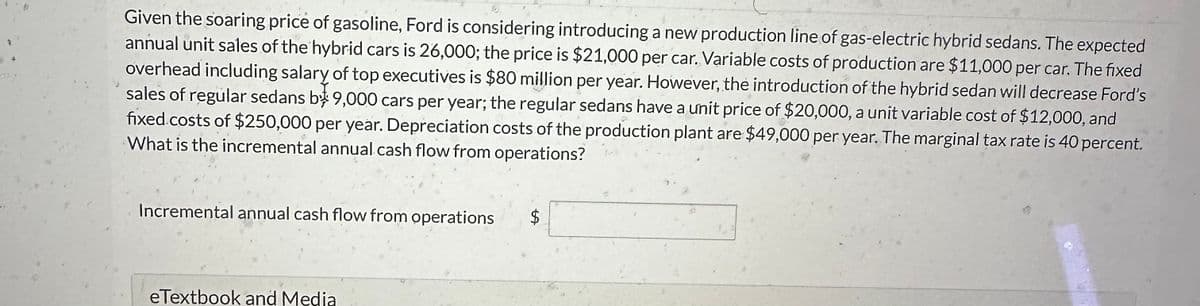 Given the soaring price of gasoline, Ford is considering introducing a new production line of gas-electric hybrid sedans. The expected
annual unit sales of the hybrid cars is 26,000; the price is $21,000 per car. Variable costs of production are $11,000 per car. The fixed
overhead including salary of top executives is $80 million per year. However, the introduction of the hybrid sedan will decrease Ford's
sales of regular sedans b 9,000 cars per year; the regular sedans have a unit price of $20,000, a unit variable cost of $12,000, and
fixed costs of $250,000 per year. Depreciation costs of the production plant are $49,000 per year. The marginal tax rate is 40 percent.
What is the incremental annual cash flow from operations?
Incremental annual cash flow from operations
eTextbook and Media
$