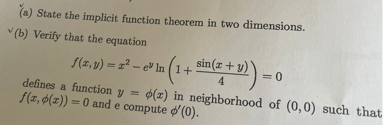 (a) State the implicit function theorem in two dimensions.
(b) Verify that the equation
f(2, 3) = 2² - e In (1 + sin(x + y)) =
e"
= 0
4
defines a function y =
f(x, p(x)) = 0 and e compute '(0).
(x) in neighborhood of (0,0) such that