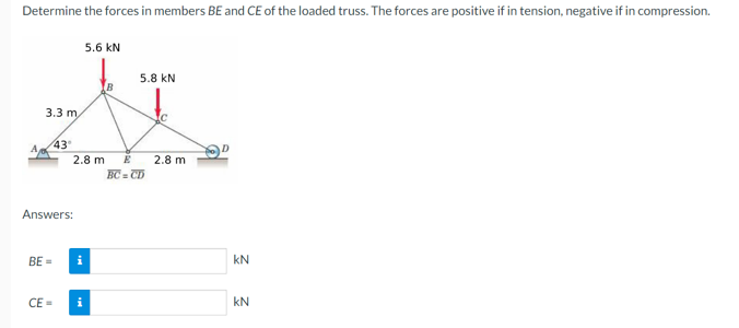 Determine the forces in members BE and CE of the loaded truss. The forces are positive if in tension, negative if in compression.
3.3 m,
43°
Answers:
BE=
CE=
2.8 m E
5.6 KN
i
5.8 KN
BC=CD
2.8 m
kN
KN