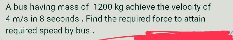 A bus having mass of 1200 kg achieve the velocity of
4 m/s in 8 seconds. Find the required force to attain
required speed by bus .
