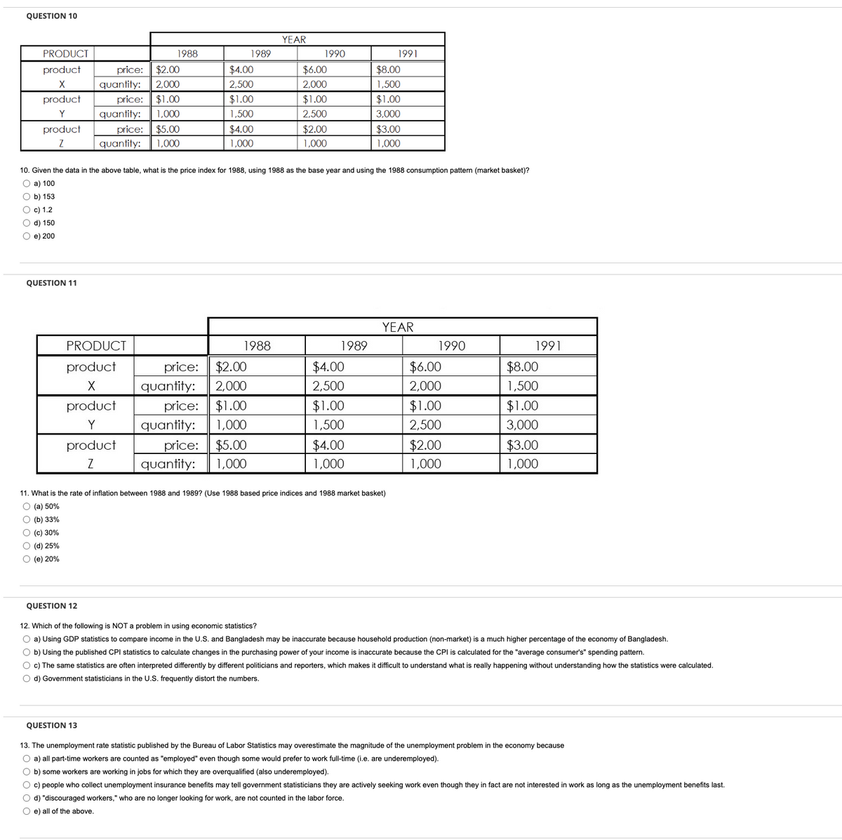 QUESTION 10
PRODUCT
product
X
product
Y
product
Z
Ob) 153
O c) 1.2
O d) 150
O e) 200
QUESTION 11
O (c) 30%
O (d) 25%
Ⓒ (e) 20%
price: $2.00
quantity: 2,000
price: $1.00
1,000
quantity:
price:
quantity:
PRODUCT
product
X
QUESTION 12
1988
product
Y
product
Z
QUESTION 13
$5.00
1,000
$4.00
2,500
$1.00
1,500
10. Given the data in the above table, what is the price index for 1988, using 1988 as the base year and using the 1988 consumption pattern (market basket)?
O a) 100
$4.00
1,000
quantity:
1989
price: $2.00
quantity: 2,000
1988
price: $1.00
1,000
price: $5.00
quantity: 1,000
YEAR
1990
$6.00
2,000
$1.00
2,500
$2.00
1,000
1989
$4.00
2,500
$1.00
1,500
$4.00
1,000
1991
$8.00
1,500
$1.00
3,000
11. What is the rate of inflation between 1988 and 1989? (Use 1988 based price indices and 1988 market basket)
O (a) 50%
O (b) 33%
$3.00
1,000
YEAR
1990
$6.00
2,000
$1.00
2,500
$2.00
1,000
1991
$8.00
1,500
$1.00
3,000
$3.00
1,000
12. Which of the following is NOT a problem in using economic statistics?
O a) Using GDP statistics to compare income in the U.S. and Bangladesh may be inaccurate because household production (non-market) is a much higher percentage of the economy of Bangladesh.
O b) Using the published CPI statistics to calculate changes in the purchasing power of your income is inaccurate because the CPI is calculated for the "average consumer's" spending pattern.
O c) The same statistics are often interpreted differently by different politicians and reporters, which makes it difficult to understand what is really happening without understanding how the statistics were calculated.
O d) Government statisticians in the U.S. frequently distort the numbers.
13. The unemployment rate statistic published by the Bureau of Labor Statistics may overestimate the magnitude of the unemployment problem in the economy because
O a) all part-time workers are counted as "employed" even though some would prefer to work full-time (i.e. are underemployed).
O b) some workers are working in jobs for which they are overqualified (also underemployed).
O c) people who collect unemployment insurance benefits may tell government statisticians they are actively seeking work even though they in fact are not interested in work as long as the unemployment benefits last.
O d) "discouraged workers," who are no longer looking for work, are not counted in the labor force.
O e) all of the above.