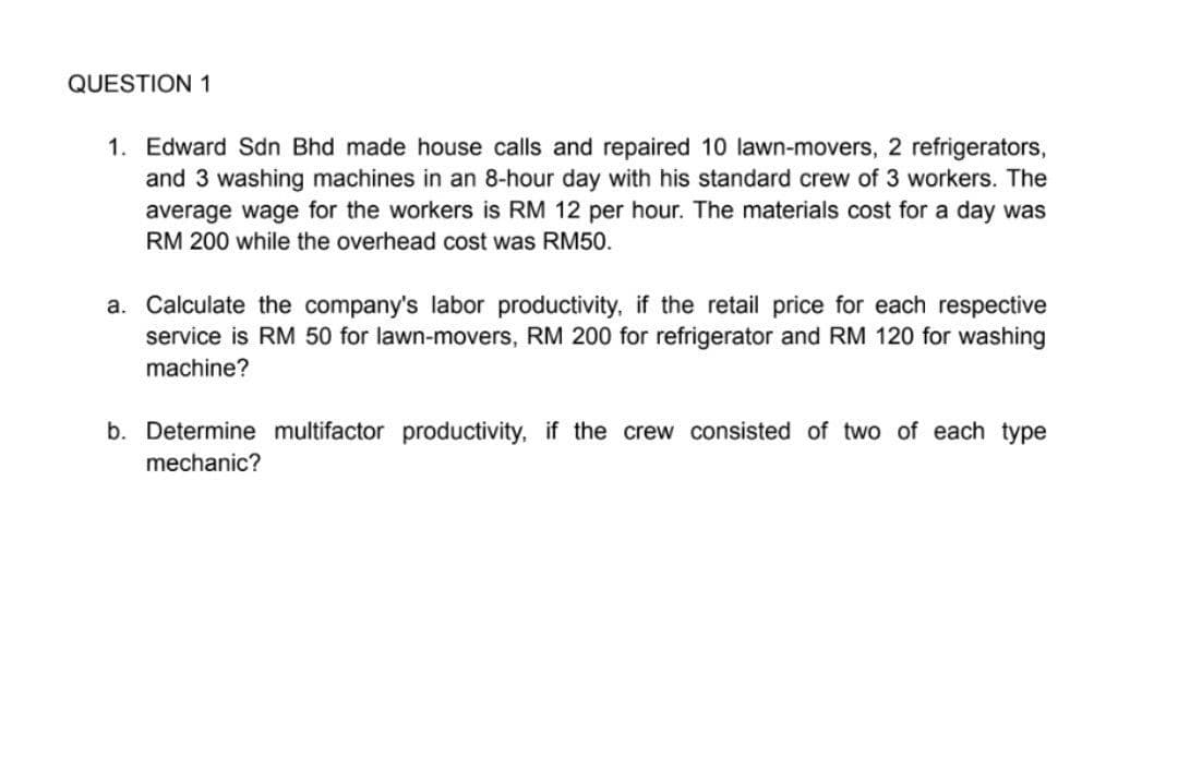 QUESTION 1
1. Edward Sdn Bhd made house calls and repaired 10 lawn-movers, 2 refrigerators,
and 3 washing machines in an 8-hour day with his standard crew of 3 workers. The
average wage for the workers is RM 12 per hour. The materials cost for a day was
RM 200 while the overhead cost was RM50.
a. Calculate the company's labor productivity, if the retail price for each respective
service is RM 50 for lawn-movers, RM 200 for refrigerator and RM 120 for washing
machine?
b. Determine multifactor productivity, if the crew consisted of two of each type
mechanic?