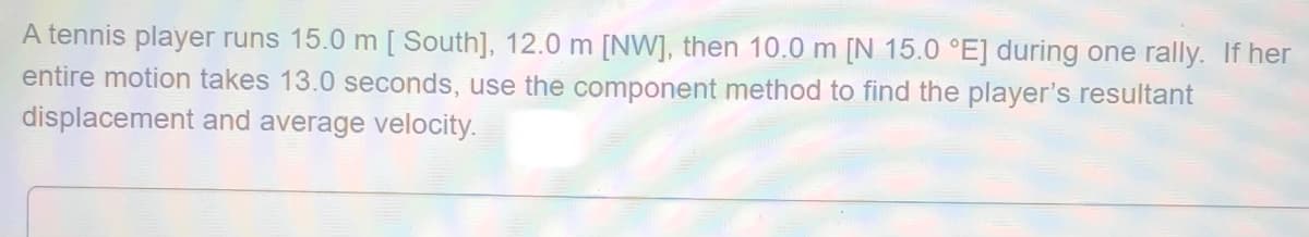 A tennis player runs 15.0 m [ South], 12.0 m [NW], then 10.0 m [N 15.0 °E] during one rally. If her
entire motion takes 13.0 seconds, use the component method to find the player's resultant
displacement and average velocity.
