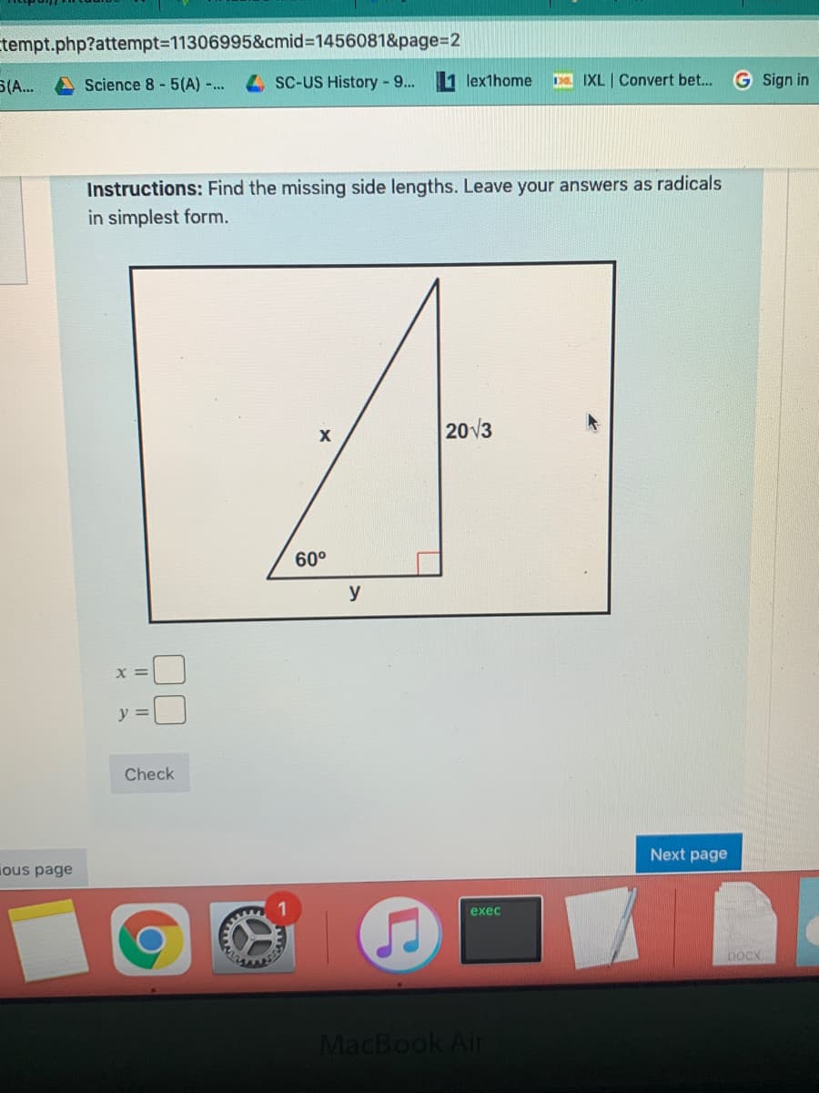 tempt.php?attempt3D11306995&cmid%3D1456081&page%3D2
S(A..
Science 8 - 5(A) ..
SC-US History -9...
lexthome
a IXL | Convert bet..
G Sign in
Instructions: Find the missing side lengths. Leave your answers as radicals
in simplest form.
20V3
60°
y
y =
Check
Next page
ious page
exec
DOCX
MacBook Air
