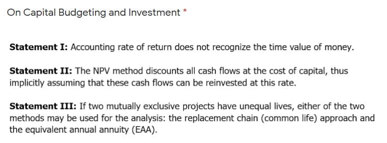 On Capital Budgeting and Investment *
Statement I: Accounting rate of return does not recognize the time value of money.
Statement II: The NPV method discounts all cash flows at the cost of capital, thus
implicitly assuming that these cash flows can be reinvested at this rate.
Statement III: If two mutually exclusive projects have unequal lives, either of the two
methods may be used for the analysis: the replacement chain (common life) approach and
the equivalent annual annuity (EAA).
