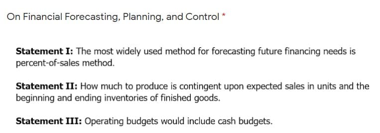 On Financial Forecasting, Planning, and Control *
Statement I: The most widely used method for forecasting future financing needs is
percent-of-sales method.
Statement II: How much to produce is contingent upon expected sales in units and the
beginning and ending inventories of finished goods.
Statement III: Operating budgets would include cash budgets.
