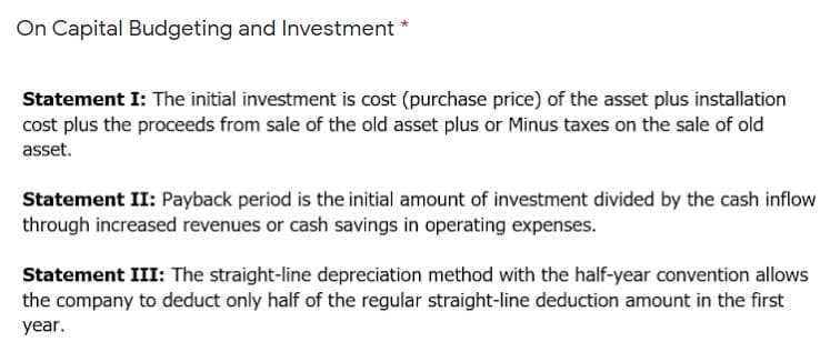 On Capital Budgeting and Investment *
Statement I: The initial investment is cost (purchase price) of the asset plus installation
cost plus the proceeds from sale of the old asset plus or Minus taxes on the sale of old
asset.
Statement II: Payback period is the initial amount of investment divided by the cash inflow
through increased revenues or cash savings in operating expenses.
Statement III: The straight-line depreciation method with the half-year convention allows
the company to deduct only half of the regular straight-line deduction amount in the first
year.
