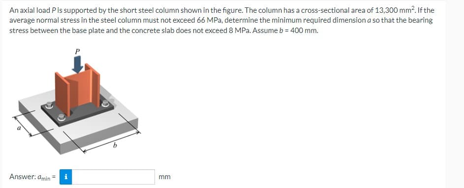 An axial load P is supported by the short steel column shown in the figure. The column has a cross-sectional area of 13,300 mm². If the
average normal stress in the steel column must not exceed 66 MPa, determine the minimum required dimension a so that the bearing
stress between the base plate and the concrete slab does not exceed 8 MPa. Assume b = 400 mm.
P
mm
Answer: amin=
i