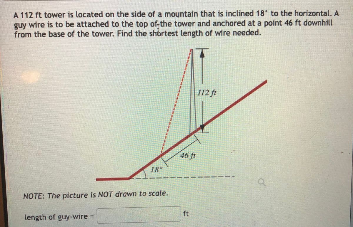 A 112 ft tower is located on the side of a mountain that is inclined 18 to the horizontal. A
guy wire is to be attached to the top of the tower and anchored at a point 46 ft downhill
from the base of the tower. Find the shortest length of wire needed.
112 ft
46 ft
18°
NOTE: The picture is NOT drawn to scale.
ft
length of guy-wire =
%3D
