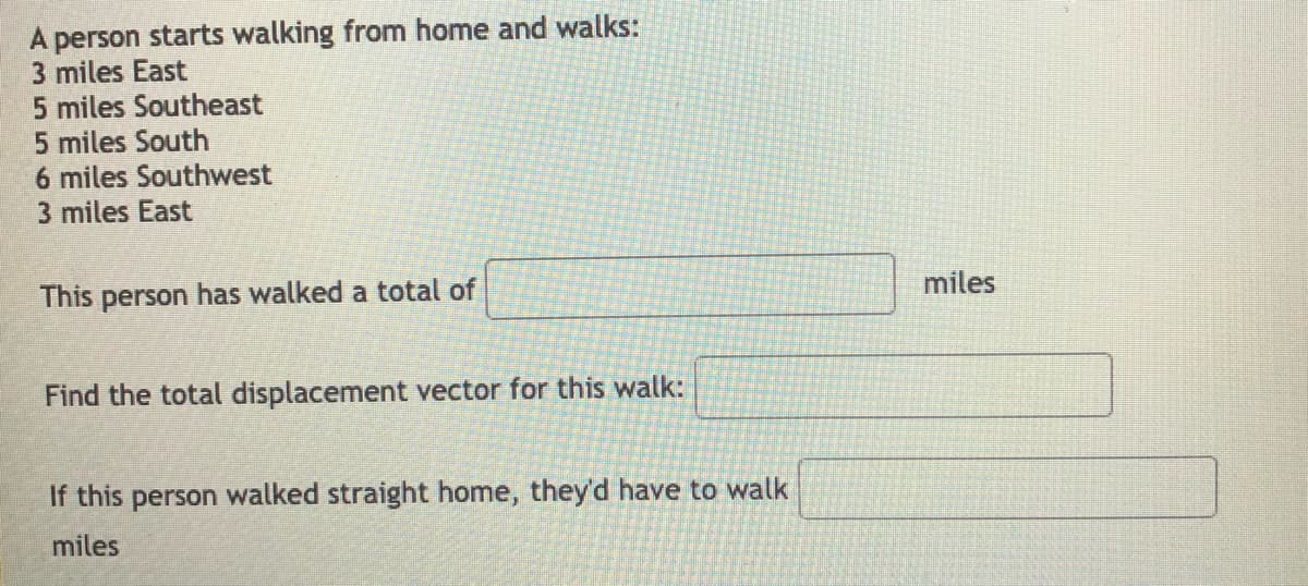 A person starts walking from home and walks:
3 miles East
5 miles Southeast
5 miles South
6 miles Southwest
3 miles East
miles
This person has walked a total of
Find the total displacement vector for this walk:
If this person walked straight home, they'd have to walk
miles
