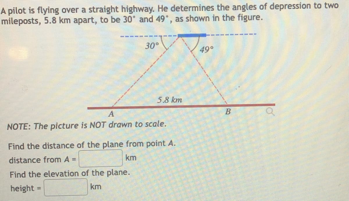 A pilot is flying over a straight highway. He determines the angles of depression to two
mileposts, 5.8 km apart, to be 30° and 49°, as shown in the figure.
30°
49°
5.8 km
NOTE: The picture is NOT drawn to scale.
Find the distance of the plane from point A.
distance from A =
km
Find the elevation of the plane.
height =
km
