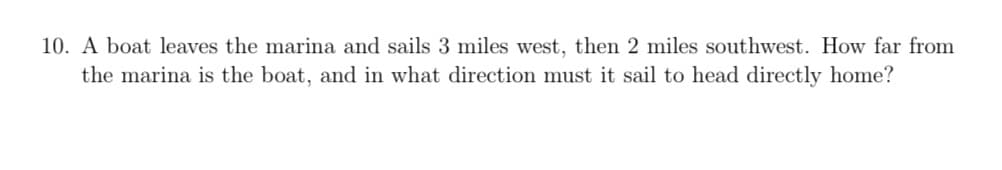 10. A boat leaves the marina and sails 3 miles west, then 2 miles southwest. How far from
the marina is the boat, and in what direction must it sail to head directly home?
