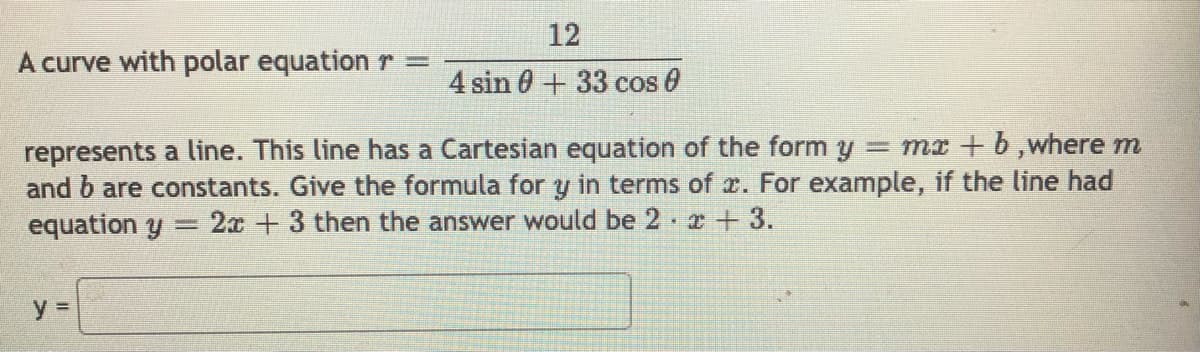 12
A curve with polar equation r =
4 sin 0+33 cos 0
represents a line. This line has a Cartesian equation of the form y = mr + b,where m
and b are constants. Give the formula for y in terms of x. For example, if the line had
equation y
2x +3 then the answer would be 2 r+3.
