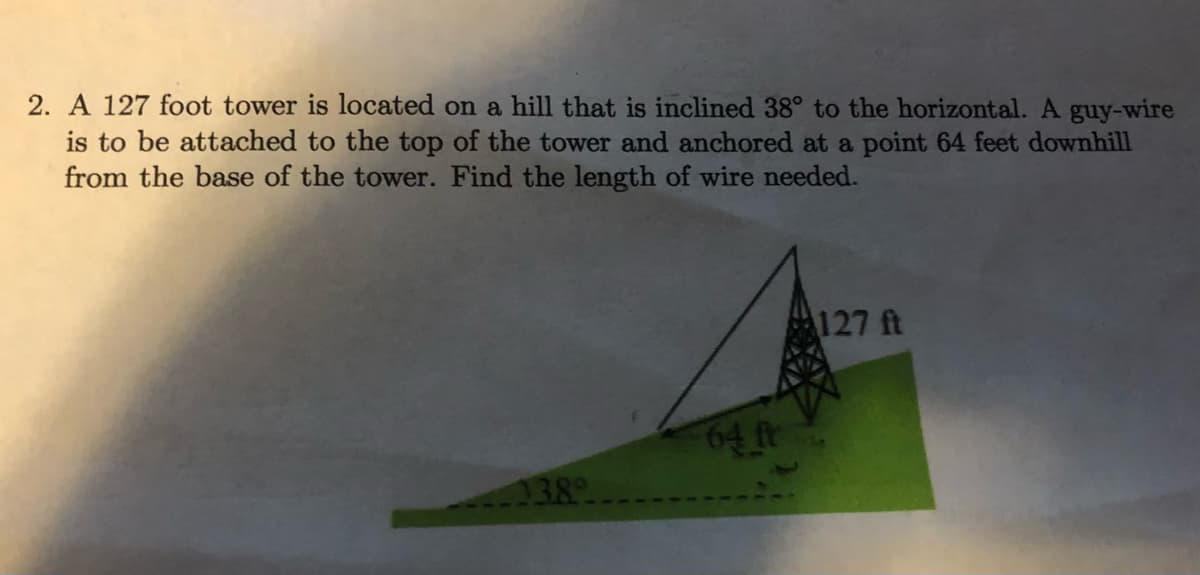 2. A 127 foot tower is located on a hill that is inclined 38° to the horizontal. A guy-wire
is to be attached to the top of the tower and anchored at a point 64 feet downhill
from the base of the tower. Find the length of wire needed.
127 ft
64ftr
138
