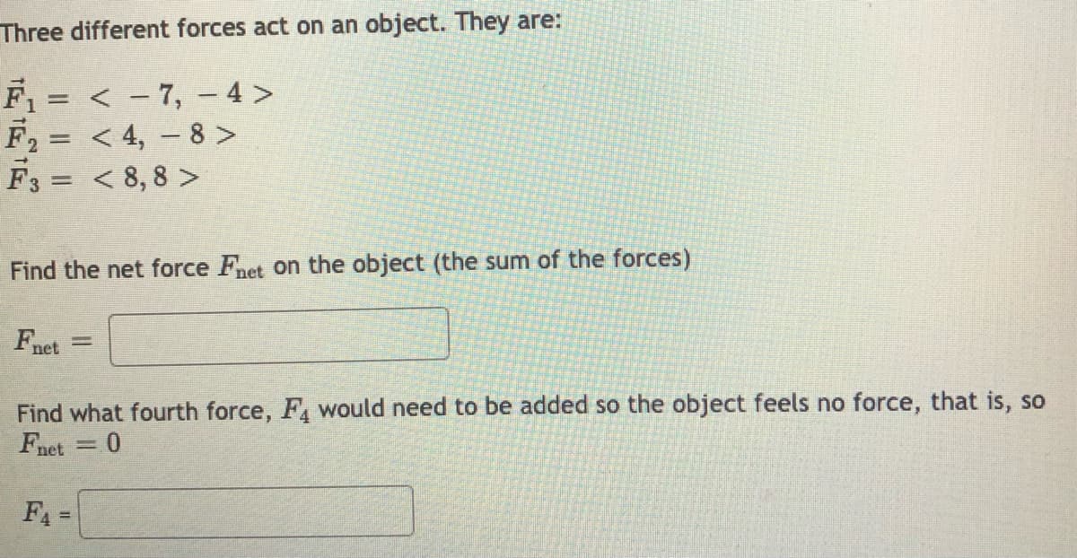 Three different forces act on an object. They are:
F1 = < - 7, – 4 >
F2 = < 4, - 8 >
F3 = < 8,8 >
Find the net force Fnet on the object (the sum of the forces)
Fnet
Find what fourth force, F, would need to be added so the object feels no force, that is, so
Fnet
%3D
F4
%3D
