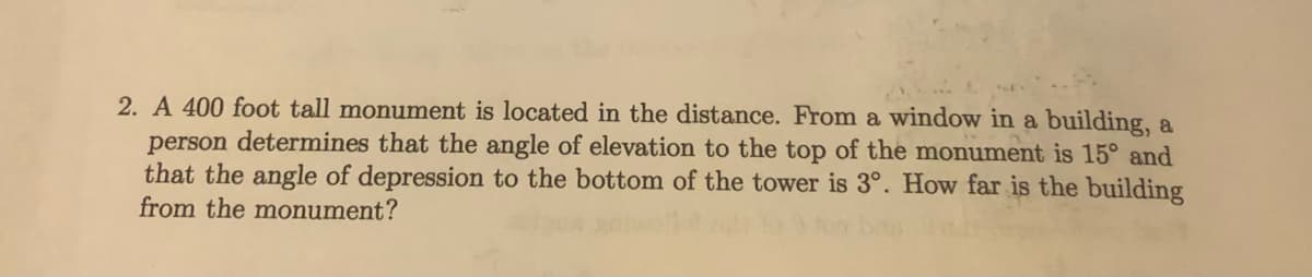 2. A 400 foot tall monument is located in the distance. From a window in a building, a
person determines that the angle of elevation to the top of the monument is 15° and
that the angle of depression to the bottom of the tower is 3°. How far is the building
from the monument?
