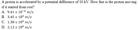 A proton is accelerated by a potential difference of 10 kV. How fast is the proton moving
if it started from rest?
A. 9.41 x 10-6 m/s
В. 3.45 х 106 т/s
С. 1.38 х 106 т/s
D. 2.12 x 105 т/s
