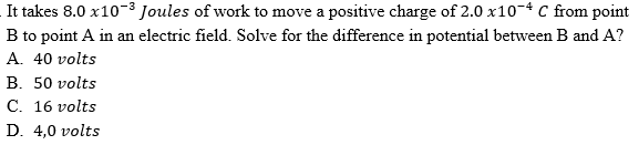 It takes 8.0 x10-3 Joules of work to move a positive charge of 2.0 x10-* C from point
B to point A in an electric field. Solve for the difference in potential between B and A?
A. 40 volts
B. 50 volts
C. 16 volts
D. 4,0 volts
