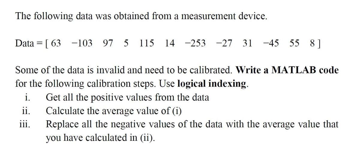 The following data was obtained from a measurement device.
Data = [ 63 -103
97 5
115
14 -253 -27 31 -45 55 8]
Some of the data is invalid and need to be calibrated. Write a MATLAB code
for the following calibration steps. Use logical indexing.
i.
Get all the positive values from the data
ii.
Calculate the average value of (i)
iii.
Replace all the negative values of the data with the average value that
you have calculated in (ii).
