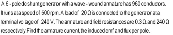 A 6-pole dcshuntgenerator with a wave - wound armature has 960 conductors.
Itruns ata speed of 500 rpm. A load of 20Qis connected to the generator ata
terminal voltage of 240 V. The armature and field resistances are 0.3Q.and 2402
respectively.Find the armature current, the induced emf and flux per pole.
