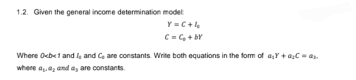 1.2. Given the general income determination model:
Y = C + lo
C = Co+by
Where 0<b<1 and I, and Co are constants. Write both equations in the form of a₁Y+ a₂C = a3₁
where a₁, a₂ and a3 are constants.