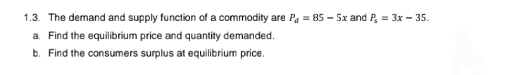 1.3. The demand and supply function of a commodity are P₁ = 85-5x and P₂ = 3x - 35.
a. Find the equilibrium price and quantity demanded.
b. Find the consumers surplus at equilibrium price.