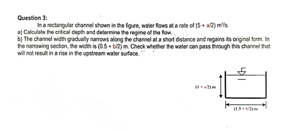 Question 3:
In a rectangular channel shown in the figure, water flows at a rate of (5 + a/2) m/s.
a) Calculate the critical depth and determine the regime of the flow.
b) The channel width gradually narrows along the channel at a short distance and regains its original form. In
the narrowing section, the width is (0.5 + b/2) m. Check whether the water can pass through this channel that
will not result in a rise in the upstream water surface.
(1 + a/2) m
(1.5 + b/2) m
