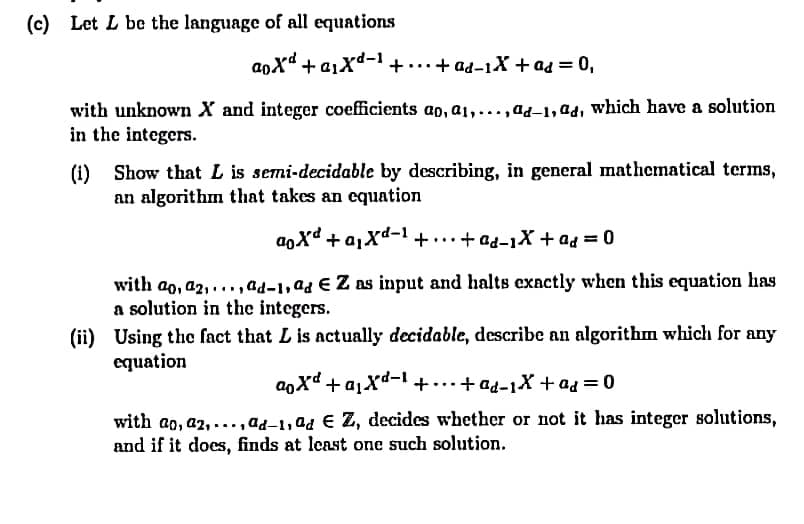 (c) Let L be the language of all equations
aoXd + a1Xd-+...+ ad-1X + ad = 0,
with unknown X and integer coefficients ap, a1,...,ad-1, ad, which have a solution
in the integers.
(1) Show that L is semi-decidable by describing, in general mathematical terms,
an algorithm that takes an equation
+ a,xd-1 +..+ ad-1X + ad = 0
with ao, a2, ..., ad-1,ad E Z as input and halts exnctly when this equation has
a solution in the integers.
(ii) Using the fact that L is actually decidable, describe an algorithm which for any
equation
aoxd + a,Xd-1+...+ ad-1X +ad = 0
with ao, a2, ...,ad-1, ad € Z, decides whether or not it has integer solutions,
and if it does, finds at least one such solution.
