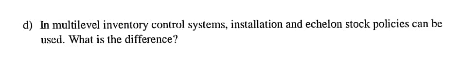 d) In multilevel inventory control systems, installation and echelon stock policies
used. What is the difference?
