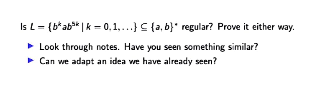 Is L= {b*ab5k | k = 0, 1,...} C {a, b}* regular? Prove it either way.
%3D
> Look through notes. Have you seen something similar?
• Can we adapt an idea we have already seen?
