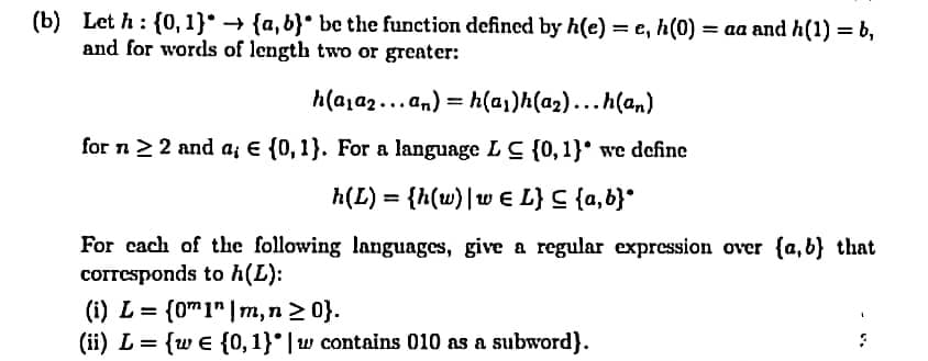 (b) Let h: {0, 1}* → {a,b}° be the function defined by h(e) = e, h(0) = aa and h(1) = b,
and for words of length two or greater:
h(a,a2... an) = h(a,)h(a2)...h(an)
for n22 and a; E {0, 1}. For a language L C {0, 1}* we define
h(L) = {h(w)|w € L} C {a,b}°
For cach of the following languages, give a regular expression over {a,b} that
corresponds to h(L):
(i) L = {0m1" |m,n > 0}.
(ii) L = {w e {0, 1}° | w contains 010 as a subword}.
