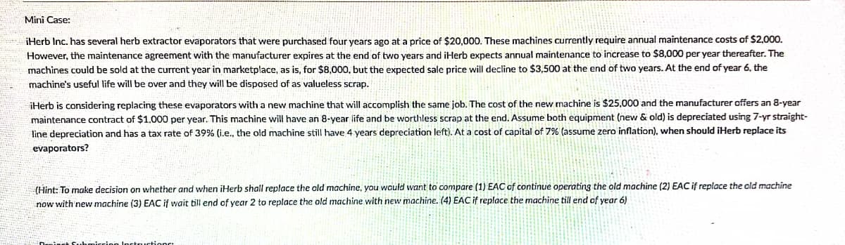 Mini Case:
iHerb Inc. has several herb extractor evaporators that were purchased four years ago at a price of $20,000. These machines currently require annual maintenance costs of $2,000.
However, the maintenance agreement with the manufacturer expires at the end of two years and iHerb expects annual maintenance to increase to $8,000 per year thereafter. The
machines could be sold at the current year in marketplace, as is, for $8,000, but the expected sale price will decline to $3,500 at the end of two years. At the end of year 6, the
machine's useful life will be over and they will be disposed of as valueless scrap.
iHerb is considering replacing these evaporators with a new machine that will accomplish the same job. The cost of the new machine is $25,000 and the manufacturer offers an 8-year
maintenance contract of $1.000 per year. This machine will have an 8-year life and be worthless scrap at the end. Assume both equipment (new & old) is depreciated using 7-yr straight-
line depreciation and has a tax rate of 39% (i.e., the old machine still have 4 years depreciation left). At a cost of capital of 7% (assume zero inflation), when should iHerb replace its
evaporators?
(Hint: To make decision on whether and when iHerb shall replace the old machine, you would want to compare (1) EAC of continue operating the old machine (2) EAC if replace the cld machine
now with 'new machine (3) EAC if wait till end of year 2 to replace the old machine with new machine. (4) EAC if replace the machine till end of year 6)
nctructionr:
