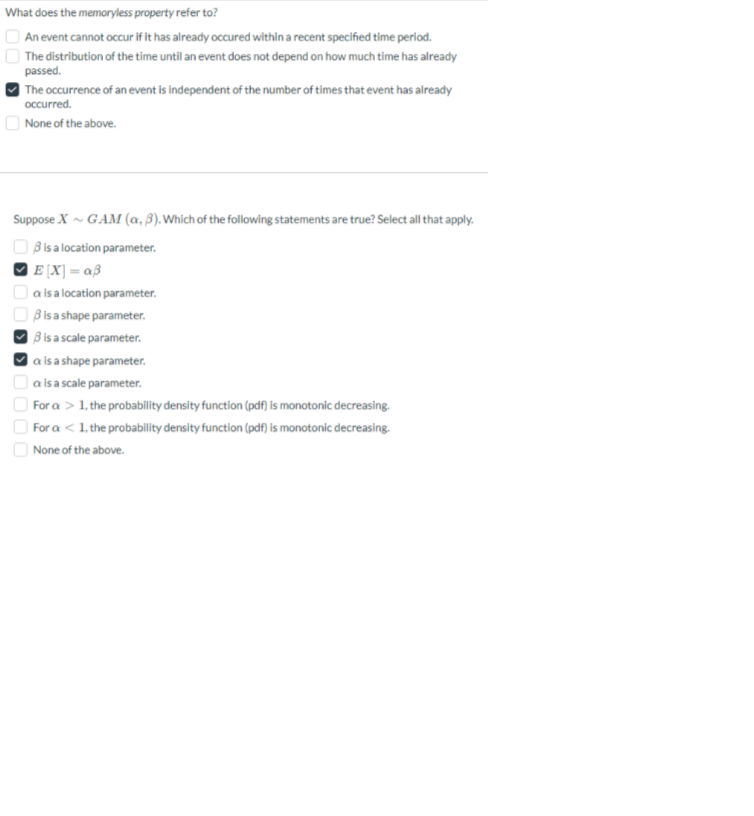 What does the memoryless property refer to?
An event cannot occur if it has already occured within a recent specified time period.
The distribution of the time until an event does not depend on how much time has already
passed.
The occurrence of an event is independent of the number of times that event has already
occurred.
None of the above.
Suppose X~ GAM (a, 3). Which of the following statements are true? Select all that apply.
3 is a location parameter.
E[X]=a3
a is a location parameter.
3 is a shape parameter.
3 is a scale parameter.
a is a shape parameter.
a is a scale parameter.
For a > 1, the probability density function (pdf) is monotonic decreasing.
For a < 1, the probability density function (pdf) is monotonic decreasing.
None of the above.