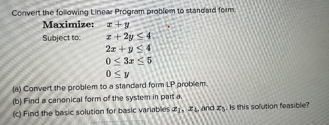 Convert the following Linear Program problem to standard form.
Maximize:
Subject to:
x + y
x + 2y ≤ 4
2x + y ≤ 4
0≤ 3x ≤ 5
0≤y
(a) Convert the problem to a standard form LP problem.
(b) Find a canonical form of the system in part a.
(c) Find the basic solution for basic variables 1, 4, and 5. Is this solution feasible?