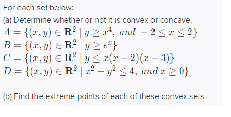 For each set below:
(a) Determine whether or not it is convex or concave.
A = {(x, y) = R² y ≥ x¹, and -2 ≤ x ≤ 2}
B = {(x, y) = R² y ≥ e*}
C = {(x, y) = R² | y ≤ x(x − 2)(x − 3)}
D = {(x, y) = R² | x² + y² ≤ 4, and x ≥ 0}
(b) Find the extreme points of each of these convex sets.